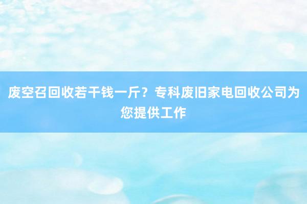 废空召回收若干钱一斤？专科废旧家电回收公司为您提供工作